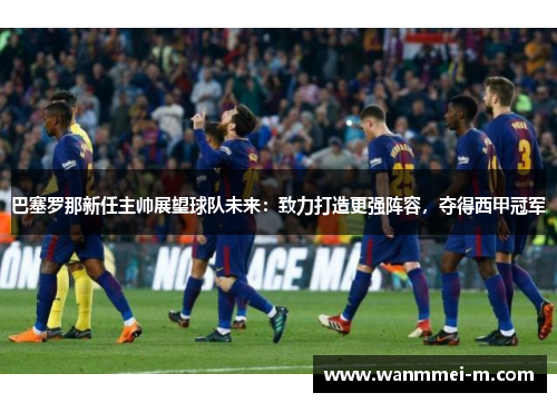 巴塞罗那新任主帅展望球队未来：致力打造更强阵容，夺得西甲冠军