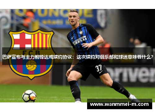 巴萨宣布与主力前锋达成续约协议：这次续约对俱乐部和球迷意味着什么？