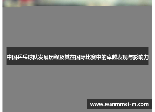 中国乒乓球队发展历程及其在国际比赛中的卓越表现与影响力