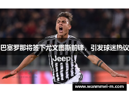 巴塞罗那将签下尤文图斯前锋，引发球迷热议