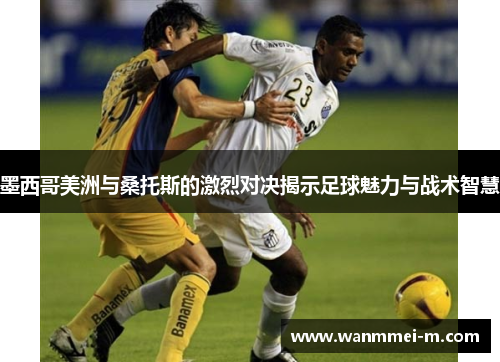 墨西哥美洲与桑托斯的激烈对决揭示足球魅力与战术智慧