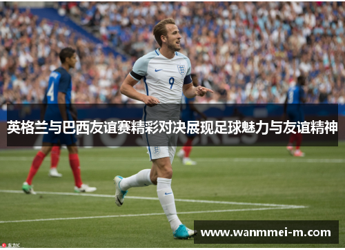 英格兰与巴西友谊赛精彩对决展现足球魅力与友谊精神