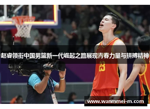 赵睿领衔中国男篮新一代崛起之路展现青春力量与拼搏精神
